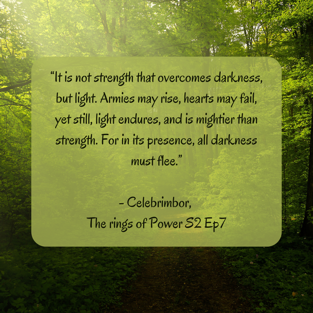 It is not strength that overcomes darkness, but light. Armies may rise, hearts may fail, yet still, light endures, and is mightier than strength. For in its presence, all darkness must flee . Celebrimbor, The rings of Power S2 ep7