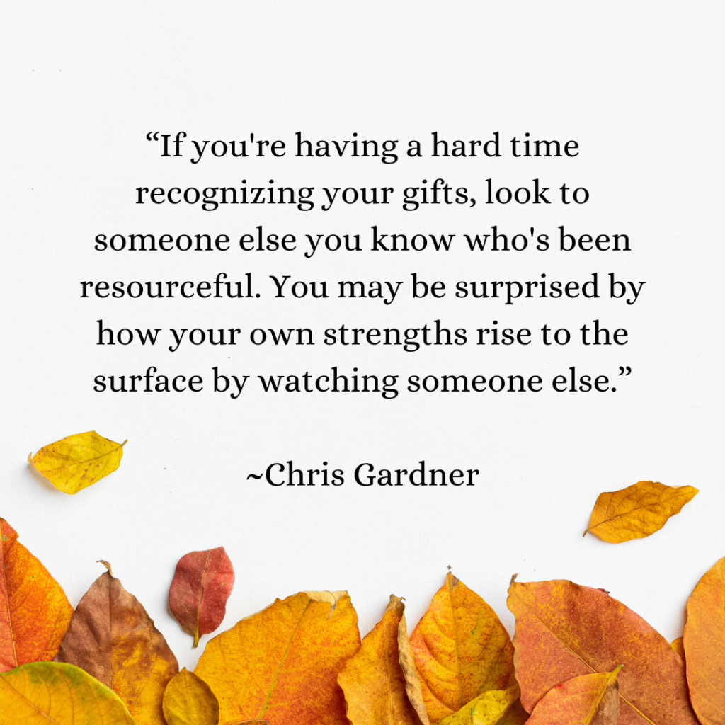 If you're having a hard time recognizing your gifts, look to someone else you know who's been resourceful. You may be surprised by how your own strengths rise to the surface by watching someone else.
Chris Gardner