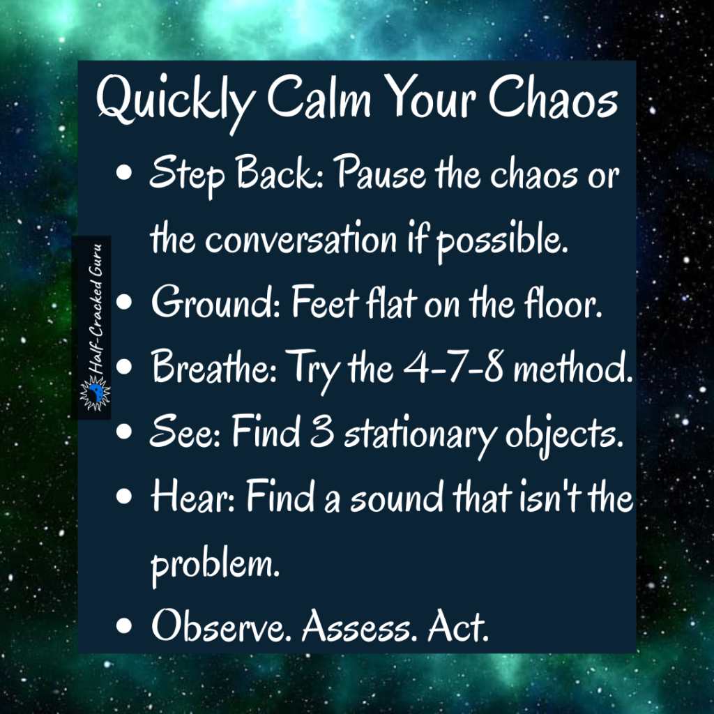 How to Reset
1. Step Back: Pause the chaos or the conversation (if possible)
2. Ground: Feet flat on the floor.
3. Breathe: Try the 4-7-8 method.
4. See: Find 3 stationary objects.
5. Hear: Find 1 sound that isn't the problem.
6. Observe. Assess. Act.